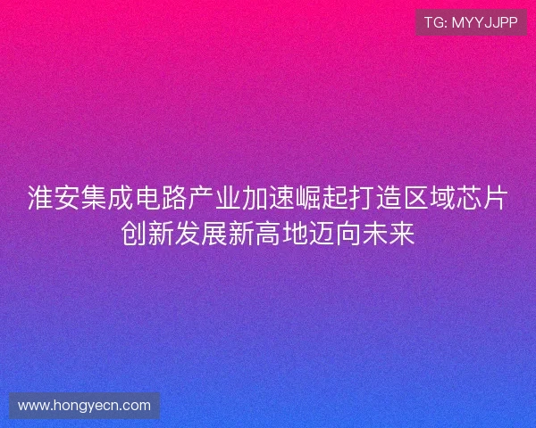 淮安集成电路产业加速崛起打造区域芯片创新发展新高地迈向未来